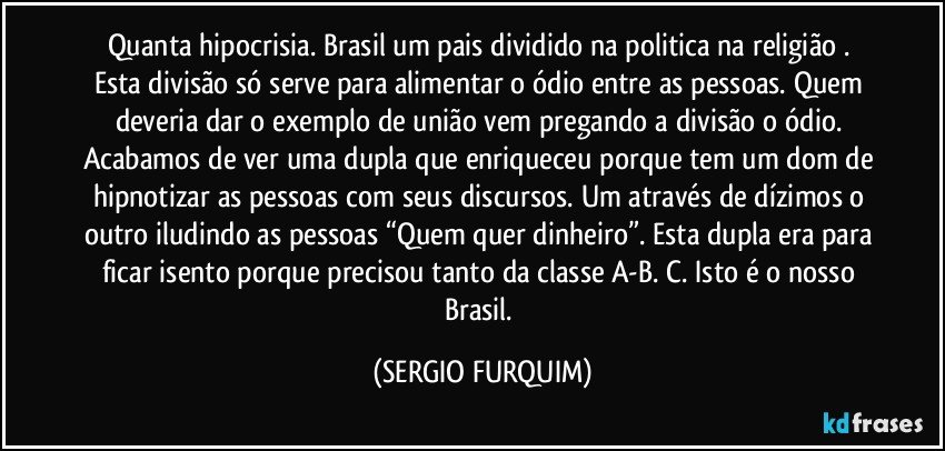 Quanta hipocrisia. Brasil  um pais dividido na politica na religião . Esta divisão só serve para alimentar o ódio entre as pessoas. Quem deveria dar o exemplo de união vem pregando a divisão o ódio. Acabamos de ver uma dupla que enriqueceu porque tem um dom de hipnotizar as pessoas com seus discursos. Um através de dízimos o outro iludindo as pessoas “Quem quer dinheiro”. Esta dupla era para ficar isento porque precisou tanto da classe A-B. C. Isto é o nosso Brasil. (SERGIO FURQUIM)