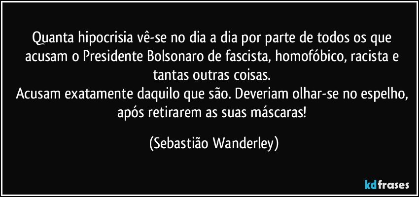 Quanta hipocrisia vê-se no dia a dia por parte de todos os que acusam o Presidente Bolsonaro de fascista, homofóbico, racista e tantas outras coisas. 
Acusam exatamente daquilo que são. Deveriam olhar-se no espelho, após retirarem as suas máscaras! (Sebastião Wanderley)