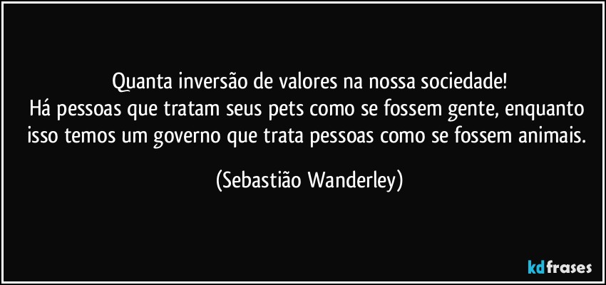 Quanta inversão de valores na nossa sociedade!
Há pessoas que tratam seus pets como se fossem gente, enquanto isso temos um governo que trata pessoas como se fossem animais. (Sebastião Wanderley)