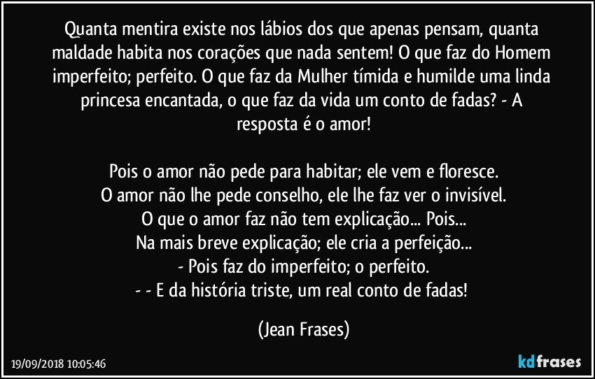 Quanta mentira existe nos lábios dos que apenas pensam, quanta maldade habita nos corações que nada sentem! O que faz do Homem imperfeito; perfeito. O que faz da Mulher tímida e humilde uma linda princesa encantada, o que faz da vida um conto de fadas? - A resposta é o amor!

Pois o amor não pede para habitar; ele vem e floresce.
O amor não lhe pede conselho, ele lhe faz ver o invisível.
O que o amor faz não tem explicação... Pois...
Na mais breve explicação; ele cria a perfeição...
- Pois faz do imperfeito; o perfeito.
- - E da história triste, um real conto de fadas! (Jean Frases)