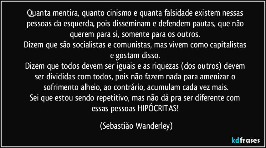 Quanta mentira, quanto cinismo e quanta falsidade existem nessas pessoas da esquerda, pois disseminam e defendem pautas, que não querem para si, somente para os outros. 
Dizem que são socialistas e comunistas, mas vivem como capitalistas e gostam disso. 
Dizem que todos devem ser iguais e as riquezas (dos outros) devem ser divididas com todos, pois não fazem nada para amenizar o sofrimento alheio, ao contrário, acumulam cada vez mais.
Sei que estou sendo repetitivo, mas não dá pra ser diferente com essas pessoas HIPÓCRITAS! (Sebastião Wanderley)
