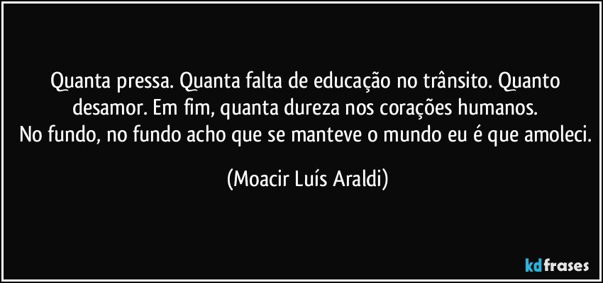 Quanta pressa. Quanta falta de educação no trânsito. Quanto desamor. Em fim, quanta dureza nos corações humanos. 
No fundo, no fundo acho que se manteve o mundo eu é que amoleci. (Moacir Luís Araldi)