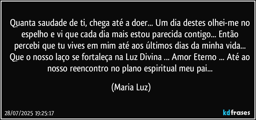 Quanta saudade de ti, chega até a doer... Um dia destes olhei-me no espelho e vi que cada dia mais estou parecida contigo... Então percebi que tu vives em mim até aos últimos dias da minha vida... Que o nosso laço se fortaleça na Luz Divina ... Amor Eterno ... Até ao nosso reencontro no plano espiritual meu pai... (Maria Luz)