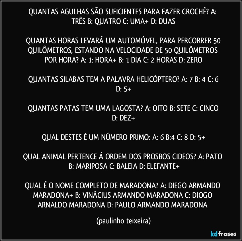 QUANTAS AGULHAS SÃO SUFICIENTES PARA FAZER CROCHÊ?  A: TRÊS  B: QUATRO  C: UMA+  D: DUAS

 QUANTAS HORAS LEVARÁ UM AUTOMÓVEL, PARA PERCORRER 50 QUILÔMETROS, ESTANDO NA VELOCIDADE DE 50 QUILÔMETROS POR HORA?  A: 1: HORA+  B: 1 DIA  C: 2 HORAS  D: ZERO

 QUANTAS SILABAS TEM A PALAVRA HELICÓPTERO?  A: 7  B: 4  C: 6  D: 5+

 QUANTAS PATAS TEM UMA LAGOSTA?  A: OITO  B: SETE  C: CINCO  D: DEZ+

QUAL DESTES É UM NÚMERO PRIMO: A: 6  B:4  C: 8  D: 5+

QUAL ANIMAL PERTENCE Á ORDEM DOS PROSBOS CIDEOS?  A: PATO  B: MARIPOSA  C: BALEIA  D: ELEFANTE+

QUAL É O NOME COMPLETO DE MARADONA?  A: DIEGO ARMANDO MARADONA+  B: VINÃCIUS ARMANDO MARADONA  C: DIOGO ARNALDO MARADONA  D: PAULO ARMANDO MARADONA (paulinho teixeira)