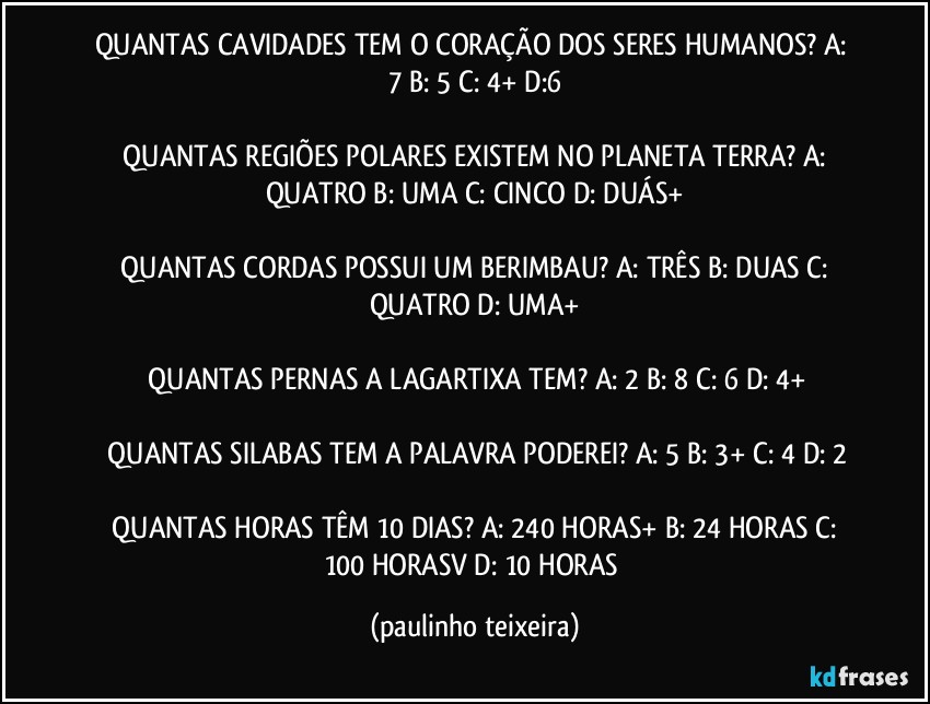 QUANTAS CAVIDADES TEM O CORAÇÃO DOS SERES HUMANOS?  A: 7  B: 5  C: 4+  D:6

 QUANTAS REGIÕES POLARES EXISTEM NO PLANETA TERRA?  A: QUATRO  B: UMA  C: CINCO  D: DUÁS+

 QUANTAS CORDAS POSSUI UM BERIMBAU?  A: TRÊS  B: DUAS  C: QUATRO  D: UMA+

 QUANTAS PERNAS A LAGARTIXA TEM?  A: 2  B: 8  C: 6  D: 4+

 QUANTAS SILABAS TEM A PALAVRA PODEREI?  A: 5  B: 3+  C: 4  D: 2

 QUANTAS HORAS TÊM 10 DIAS?  A: 240 HORAS+  B: 24 HORAS  C: 100 HORASV  D: 10 HORAS (paulinho teixeira)