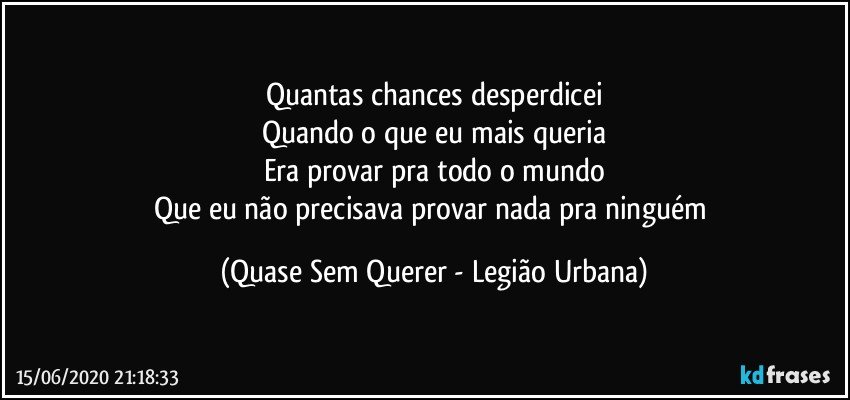 Quantas chances desperdicei
Quando o que eu mais queria
Era provar pra todo o mundo
Que eu não precisava provar nada pra ninguém (Quase Sem Querer - Legião Urbana)