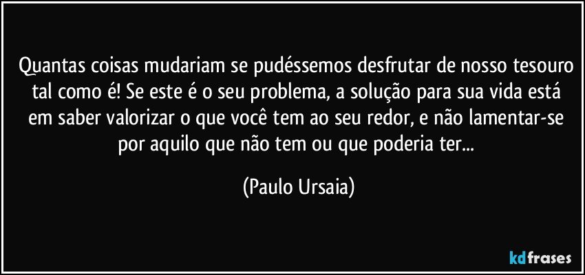 Quantas coisas mudariam se pudéssemos desfrutar de nosso tesouro tal como é! Se este é o seu problema, a solução para sua vida está em saber valorizar o que você tem ao seu redor, e não lamentar-se por aquilo que não tem ou que poderia ter... (Paulo Ursaia)