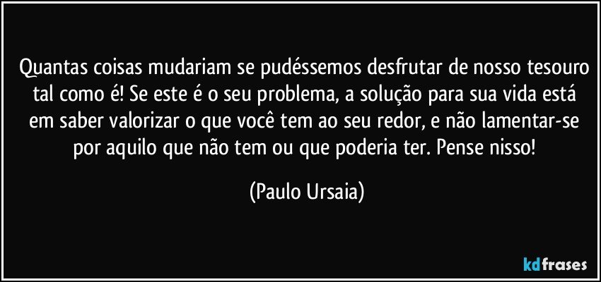 Quantas coisas mudariam se pudéssemos desfrutar de nosso tesouro tal como é! Se este é o seu problema, a solução para sua vida está em saber valorizar o que você tem ao seu redor, e não lamentar-se por aquilo que não tem ou que poderia ter. Pense nisso! (Paulo Ursaia)