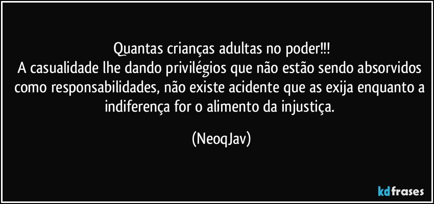 Quantas crianças adultas no poder!!!
A casualidade lhe dando privilégios que não estão sendo absorvidos como responsabilidades, não existe acidente que as exija enquanto a indiferença for o alimento da injustiça. (NeoqJav)