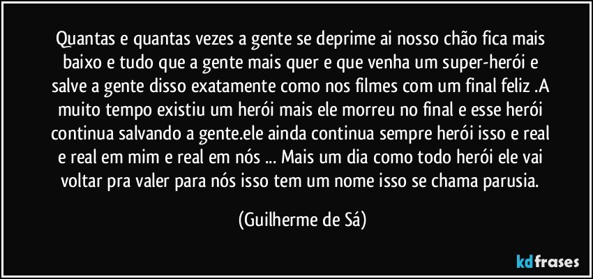 Quantas e quantas vezes a gente se deprime ai nosso chão fica mais baixo e tudo que a gente mais quer e que venha um super-herói e salve a gente disso exatamente como nos filmes com um final feliz .A muito tempo existiu um herói mais ele morreu no final e esse herói continua salvando a gente.ele ainda continua sempre herói isso e real e real em mim e real em nós ... Mais um dia como todo herói ele vai voltar pra valer para nós isso tem um nome isso se chama parusia. (Guilherme de Sá)