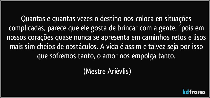 Quantas e quantas vezes o destino nos coloca en situações complicadas, parece que ele gosta de brincar com a gente, ´pois em nossos corações quase nunca se apresenta em caminhos retos e lisos mais sim cheios de obstáculos. A vida é assim e talvez seja por isso que sofremos tanto, o amor nos empolga tanto. (Mestre Ariévlis)