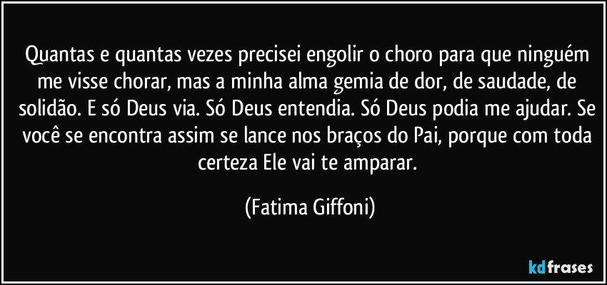 Quantas e quantas vezes precisei engolir o choro para que ninguém me visse chorar, mas a minha alma gemia de dor, de saudade, de solidão. E só Deus via. Só Deus entendia. Só Deus podia me ajudar. Se você se encontra assim se lance nos braços do Pai, porque com toda certeza Ele vai te amparar. (Fatima Giffoni)