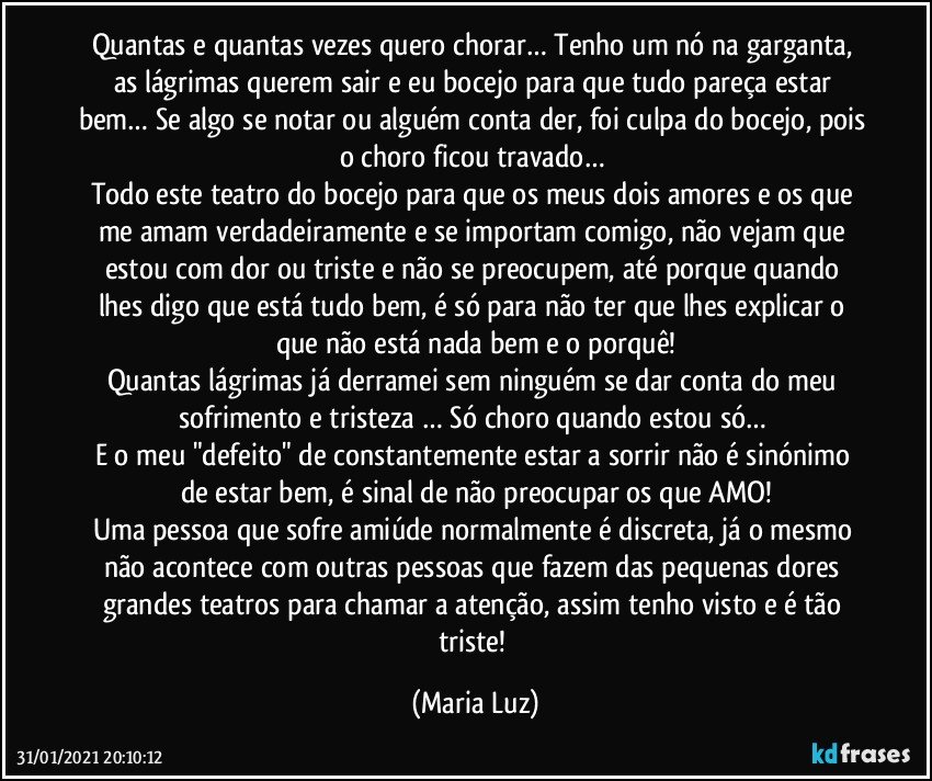 Quantas e quantas vezes quero chorar… Tenho um nó na garganta, as lágrimas querem sair e eu bocejo para que tudo pareça estar bem… Se algo se notar ou alguém conta der, foi culpa do bocejo, pois o choro ficou travado… 
Todo este teatro do bocejo para que os meus dois amores e os que me amam verdadeiramente e se importam comigo, não vejam que estou com dor ou triste e  não se preocupem, até porque quando lhes digo que está tudo bem, é só para não ter que lhes explicar o que não está nada bem e o porquê!
Quantas lágrimas já derramei sem ninguém se dar conta do meu sofrimento e tristeza … Só choro quando estou só… 
E o meu "defeito" de constantemente estar a sorrir não é sinónimo de estar bem, é sinal de não preocupar os que AMO!
Uma pessoa que sofre amiúde normalmente é discreta, já o mesmo não acontece com outras pessoas que fazem das pequenas dores grandes teatros para chamar a atenção, assim tenho visto e é tão triste! (Maria Luz)