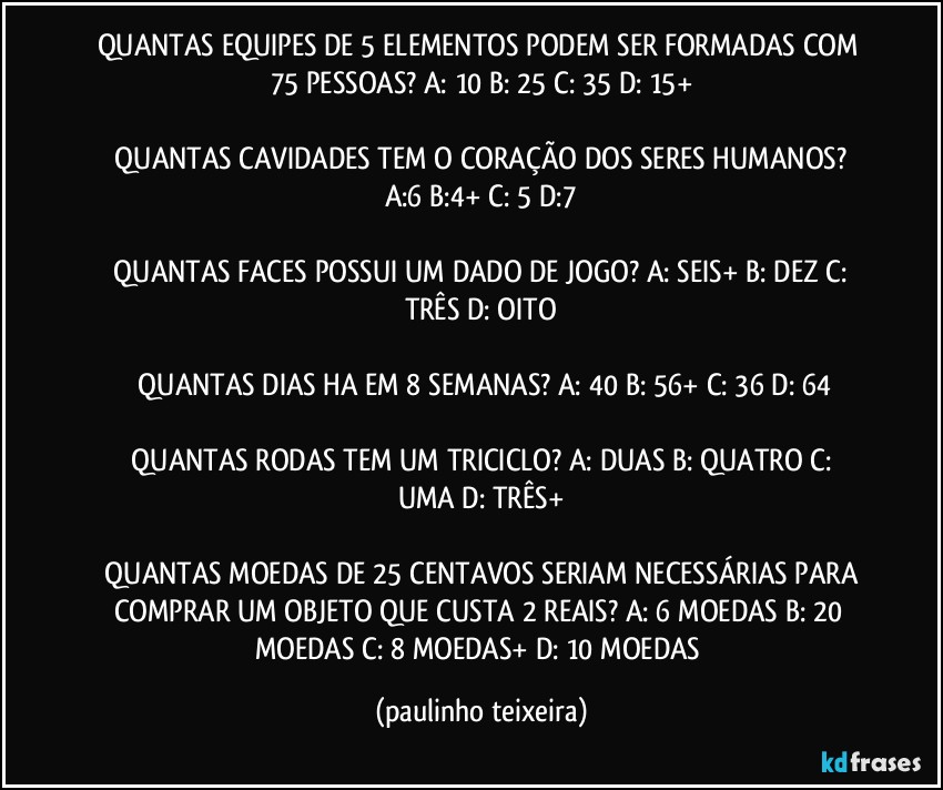 QUANTAS EQUIPES DE 5 ELEMENTOS PODEM SER FORMADAS COM 75 PESSOAS?  A: 10  B: 25  C: 35  D: 15+

 QUANTAS CAVIDADES TEM O CORAÇÃO DOS SERES HUMANOS?  A:6  B:4+  C: 5  D:7

 QUANTAS FACES POSSUI UM DADO DE JOGO?  A: SEIS+  B: DEZ  C: TRÊS  D: OITO

 QUANTAS DIAS HA EM 8 SEMANAS?  A: 40  B: 56+  C: 36  D: 64

 QUANTAS RODAS TEM UM TRICICLO?  A: DUAS  B: QUATRO  C: UMA  D: TRÊS+

 QUANTAS MOEDAS DE 25 CENTAVOS SERIAM NECESSÁRIAS PARA COMPRAR UM OBJETO QUE CUSTA 2 REAIS?  A: 6 MOEDAS  B: 20 MOEDAS  C: 8 MOEDAS+  D: 10 MOEDAS (paulinho teixeira)