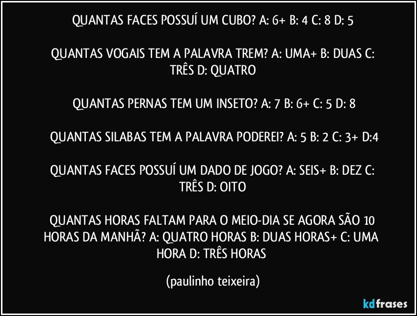 QUANTAS FACES POSSUÍ UM CUBO?  A: 6+  B: 4  C: 8  D: 5

 QUANTAS VOGAIS TEM A PALAVRA TREM?  A: UMA+  B: DUAS  C: TRÊS  D: QUATRO

 QUANTAS PERNAS TEM UM INSETO?  A: 7  B: 6+  C: 5  D: 8

 QUANTAS SILABAS TEM A PALAVRA PODEREI?  A: 5  B: 2  C: 3+  D:4

 QUANTAS FACES POSSUÍ UM DADO DE JOGO?  A: SEIS+  B: DEZ  C: TRÊS  D: OITO

 QUANTAS HORAS FALTAM PARA O MEIO-DIA SE AGORA SÃO 10 HORAS DA MANHÃ?  A: QUATRO HORAS  B: DUAS HORAS+  C: UMA HORA  D: TRÊS HORAS (paulinho teixeira)