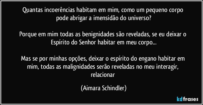 Quantas incoerências habitam em mim, como um pequeno corpo pode abrigar a imensidão do universo?

Porque em mim todas as benignidades são reveladas, se eu deixar o Espírito do Senhor habitar em meu corpo...

Mas se por minhas opções, deixar o espírito do engano habitar em mim, todas as malignidades serão  reveladas no meu interagir, relacionar (Aimara Schindler)