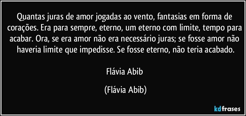 Quantas juras de amor jogadas ao vento, fantasias em forma de corações. Era para sempre, eterno, um eterno com limite, tempo para acabar. Ora, se era amor não era necessário juras; se fosse amor não haveria limite que impedisse. Se fosse eterno, não teria acabado.

Flávia Abib (Flávia Abib)