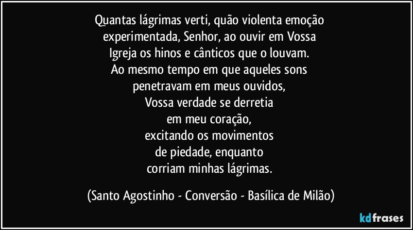 Quantas lágrimas verti, quão violenta emoção 
experimentada, Senhor, ao ouvir em Vossa 
Igreja os hinos e cânticos que o louvam. 
Ao mesmo tempo em que aqueles sons 
penetravam em meus ouvidos, 
Vossa verdade se derretia 
em meu coração, 
excitando os movimentos 
de piedade, enquanto 
corriam minhas lágrimas. (Santo Agostinho - Conversão - Basílica de Milão)