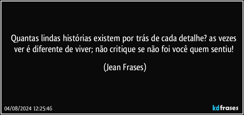 Quantas lindas histórias existem por trás de cada detalhe? as vezes ver é diferente de viver; não critique se não foi você quem sentiu! (Jean Frases)