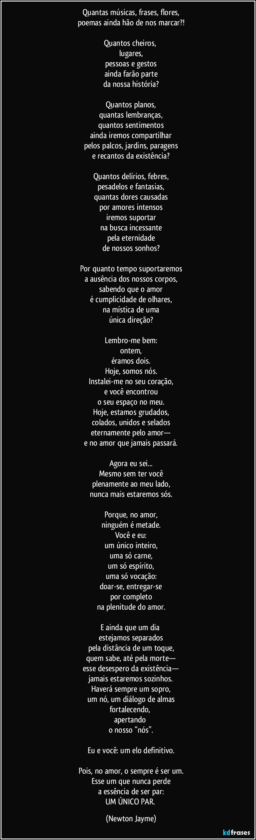 Quantas músicas, frases, flores,
poemas ainda hão de nos marcar?!

Quantos cheiros, 
lugares,
pessoas e gestos
ainda farão parte
da nossa história?

Quantos planos,
quantas lembranças,
quantos sentimentos
ainda iremos compartilhar
pelos palcos, jardins, paragens
e recantos da existência?

Quantos delírios, febres,
pesadelos e fantasias,
quantas dores causadas
por amores intensos
iremos suportar
na busca incessante
pela eternidade
de nossos sonhos?

Por quanto tempo suportaremos
a ausência dos nossos corpos,
sabendo que o amor
é cumplicidade de olhares,
na mística de uma
única direção?

Lembro-me bem:
ontem,
éramos dois.
Hoje, somos nós.
Instalei-me no seu coração,
e você encontrou
o seu espaço no meu.
Hoje, estamos grudados,
colados, unidos e selados
eternamente pelo amor—
e no amor que jamais passará.

Agora eu sei...
Mesmo sem ter você
plenamente ao meu lado,
nunca mais estaremos sós.

Porque, no amor,
ninguém é metade.
Você e eu:
um único inteiro,
uma só carne,
um só espírito,
uma só vocação:
doar-se, entregar-se
por completo
na plenitude do amor.

E ainda que um dia 
estejamos separados
pela distância de um toque,
quem sabe, até pela morte—
esse desespero da existência—
jamais estaremos sozinhos.
Haverá sempre um sopro,
um nó, um diálogo de almas
fortalecendo, 
apertando 
o nosso “nós”.

Eu e você: um elo definitivo.

Pois, no amor, o sempre é ser um.
Esse um que nunca perde
a essência de ser par:
UM ÚNICO PAR. (Newton Jayme)