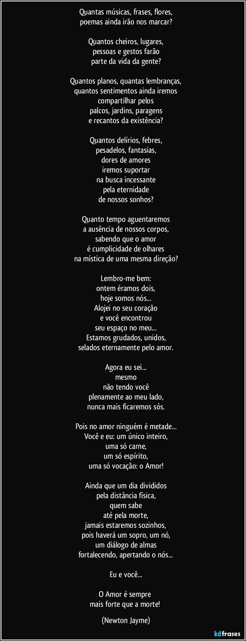 Quantas músicas, frases, flores,
poemas ainda irão nos marcar?

Quantos cheiros, lugares,
pessoas e gestos farão
parte da vida da gente?

Quantos planos, quantas lembranças,
quantos sentimentos ainda iremos
compartilhar pelos
palcos, jardins, paragens
e recantos da existência?

Quantos delírios, febres,
pesadelos, fantasias,
dores de amores
iremos suportar
na busca incessante
pela eternidade
de nossos sonhos?

Quanto tempo aguentaremos
a ausência de nossos corpos,
sabendo que o amor
é cumplicidade de olhares
na mística de uma mesma direção?

Lembro-me bem:
ontem éramos dois,
hoje somos nós...
Alojei no seu coração
e você encontrou
seu espaço no meu...
Estamos grudados, unidos,
selados eternamente pelo amor.

Agora eu sei...
mesmo
não tendo você
plenamente ao meu lado,
nunca mais ficaremos sós.

Pois no amor ninguém é metade...
Você e eu: um único inteiro,
uma só carne,
um só espírito,
uma só vocação: o Amor!

Ainda que um dia divididos
pela distância física,
quem sabe
até pela morte,
jamais estaremos sozinhos,
pois haverá um sopro, um nó,
um diálogo de almas
fortalecendo, apertando o nós...

Eu e você...

O Amor é sempre 
mais forte que a morte! (Newton Jayme)