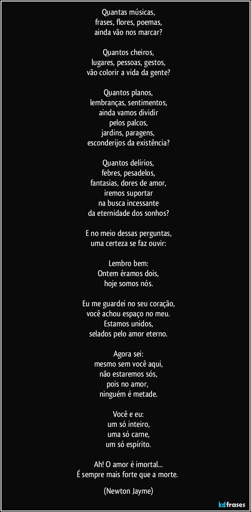 Quantas músicas,
frases, flores, poemas,
ainda vão nos marcar?
Quantos cheiros,
lugares, pessoas, gestos,
vão colorir a vida da gente?
Quantos planos,
lembranças, sentimentos,
ainda vamos dividir
pelos palcos,
jardins, paragens,
esconderijos da existência?
Quantos delírios,
febres, pesadelos,
fantasias, dores de amor,
iremos suportar
na busca incessante
da eternidade dos sonhos?
E no meio dessas perguntas,
uma certeza se faz ouvir:
Lembro bem:
Ontem éramos dois,
hoje somos nós.
Eu me guardei no seu coração,
você achou espaço no meu.
Estamos unidos,
selados pelo amor eterno.
Agora sei:
mesmo sem você aqui,
não estaremos sós,
pois no amor,
ninguém é metade.
Você e eu:
um só inteiro,
uma só carne,
um só espírito.
Ah! O amor é imortal...
É sempre mais forte que a morte. (Newton Jayme)