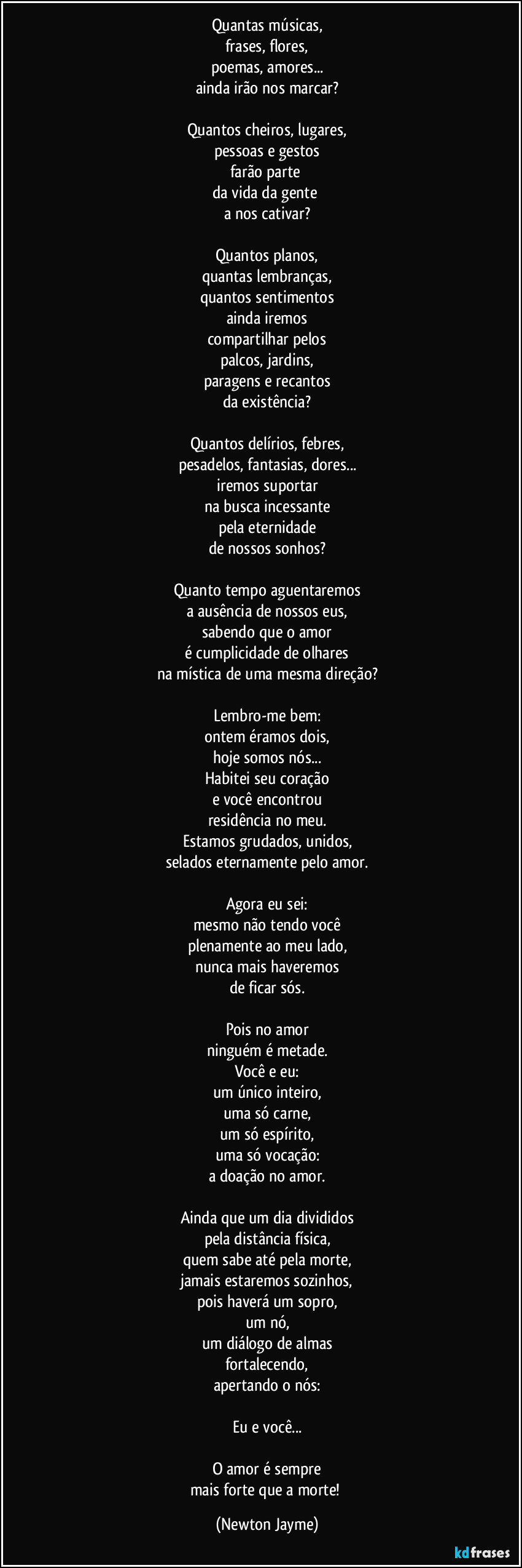 Quantas músicas,
frases, flores,
poemas, amores...
ainda irão nos marcar?

Quantos cheiros, lugares,
pessoas e gestos
farão parte 
da vida da gente 
a nos cativar?

Quantos planos,
quantas lembranças,
quantos sentimentos
ainda iremos
compartilhar pelos
palcos, jardins,
paragens e recantos
da existência?

Quantos delírios, febres,
pesadelos, fantasias, dores...
iremos suportar
na busca incessante
pela eternidade
de nossos sonhos?

Quanto tempo aguentaremos
a ausência de nossos eus,
sabendo que o amor
é cumplicidade de olhares
na mística de uma mesma direção?

Lembro-me bem:
ontem éramos dois,
hoje somos nós...
Habitei seu coração
e você encontrou
residência no meu.
Estamos grudados, unidos,
selados eternamente pelo amor.

Agora eu sei:
mesmo não tendo você
plenamente ao meu lado,
nunca mais haveremos
de ficar sós.

Pois no amor
ninguém é metade.
Você e eu:
um único inteiro,
uma só carne,
um só espírito,
uma só vocação:
a doação no amor.

Ainda que um dia divididos
pela distância física,
quem sabe até pela morte,
jamais estaremos sozinhos,
pois haverá um sopro,
um nó,
um diálogo de almas
fortalecendo,
apertando o nós:

Eu e você...

O amor é sempre
mais forte que a morte! (Newton Jayme)