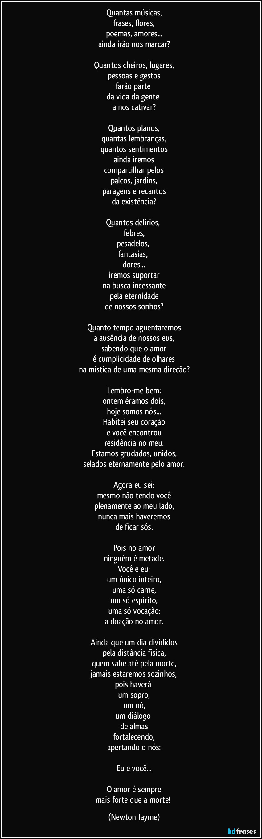 Quantas músicas,
frases, flores,
poemas, amores...
ainda irão nos marcar?

Quantos cheiros, lugares,
pessoas e gestos
farão parte 
da vida da gente 
a nos cativar?

Quantos planos,
quantas lembranças,
quantos sentimentos
ainda iremos
compartilhar pelos
palcos, jardins,
paragens e recantos
da existência?

Quantos delírios, 
febres,
pesadelos, 
fantasias, 
dores...
iremos suportar
na busca incessante
pela eternidade
de nossos sonhos?

Quanto tempo aguentaremos
a ausência de nossos eus,
sabendo que o amor
é cumplicidade de olhares
na mística de uma mesma direção?

Lembro-me bem:
ontem éramos dois,
hoje somos nós...
Habitei seu coração
e você encontrou
residência no meu.
Estamos grudados, unidos,
selados eternamente pelo amor.

Agora eu sei:
mesmo não tendo você
plenamente ao meu lado,
nunca mais haveremos
de ficar sós.

Pois no amor
ninguém é metade.
Você e eu:
um único inteiro,
uma só carne,
um só espírito,
uma só vocação:
a doação no amor.

Ainda que um dia divididos
pela distância física,
quem sabe até pela morte,
jamais estaremos sozinhos,
pois haverá 
um sopro,
um nó,
um diálogo 
de almas
fortalecendo,
apertando o nós:

Eu e você...

O amor é sempre
mais forte que a morte! (Newton Jayme)