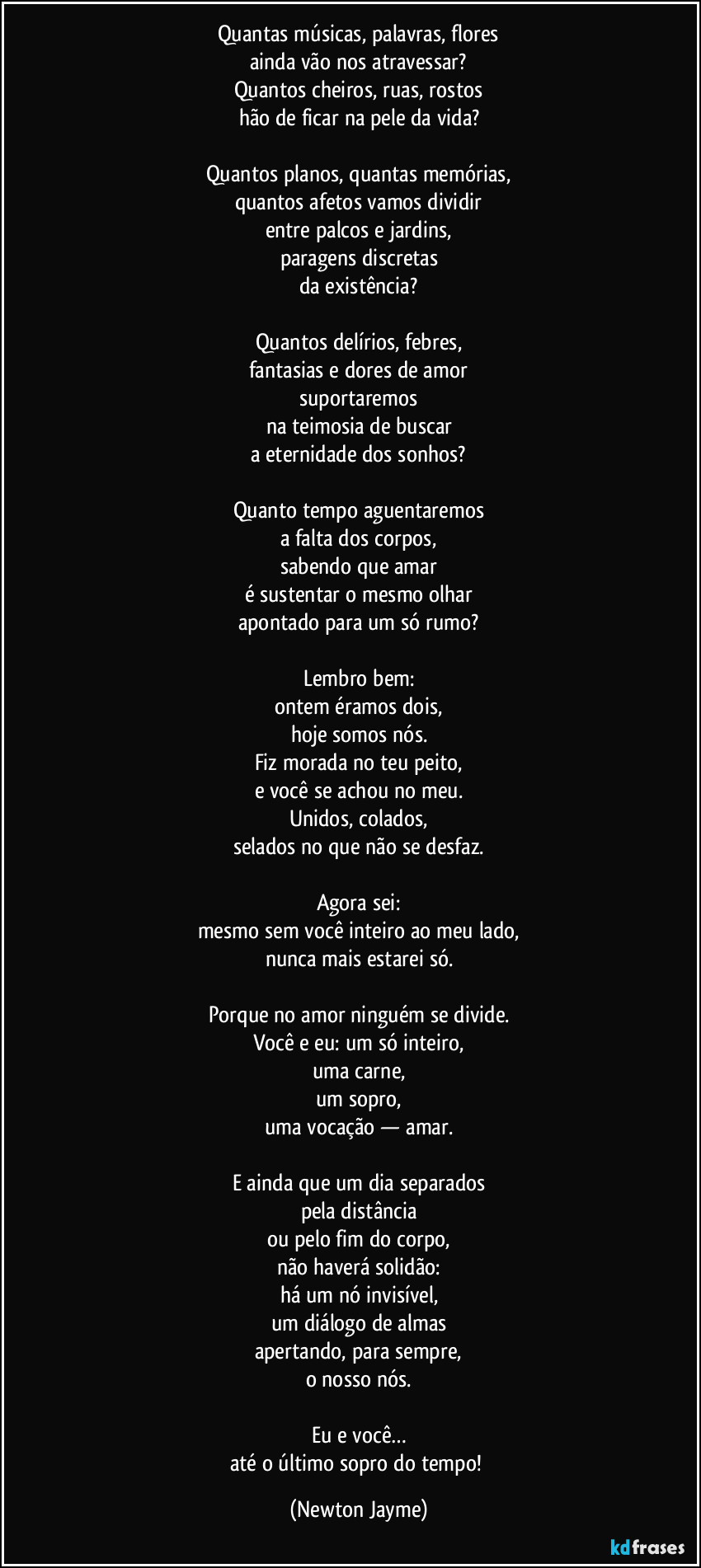 Quantas músicas, palavras, flores
ainda vão nos atravessar?
Quantos cheiros, ruas, rostos
hão de ficar na pele da vida?

Quantos planos, quantas memórias,
quantos afetos vamos dividir
entre palcos e jardins,
paragens discretas
da existência?

Quantos delírios, febres,
fantasias e dores de amor
suportaremos
na teimosia de buscar
a eternidade dos sonhos?

Quanto tempo aguentaremos
a falta dos corpos,
sabendo que amar
é sustentar o mesmo olhar
apontado para um só rumo?

Lembro bem:
ontem éramos dois,
hoje somos nós.
Fiz morada no teu peito,
e você se achou no meu.
Unidos, colados,
selados no que não se desfaz.

Agora sei:
mesmo sem você inteiro ao meu lado,
nunca mais estarei só.

Porque no amor ninguém se divide.
Você e eu: um só inteiro,
uma carne,
um sopro,
uma vocação — amar.

E ainda que um dia separados
pela distância
ou pelo fim do corpo,
não haverá solidão:
há um nó invisível,
um diálogo de almas
apertando, para sempre,
o nosso nós.

Eu e você…
até o último sopro do tempo! (Newton Jayme)