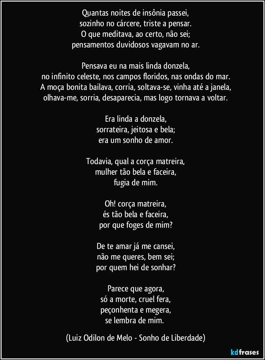 Quantas noites de insônia passei,
sozinho no cárcere, triste a pensar.
O que meditava, ao certo, não sei;
pensamentos duvidosos vagavam no ar.

Pensava eu na mais linda donzela,
no infinito celeste, nos campos floridos, nas ondas do mar.
A moça bonita bailava, corria, soltava-se, vinha até a janela,
olhava-me, sorria, desaparecia, mas logo tornava a voltar.

Era linda a donzela,
sorrateira, jeitosa e bela;
era um sonho de amor.

Todavia, qual a corça matreira,
mulher tão bela e faceira,
fugia de mim.

Oh! corça matreira,
és tão bela e faceira,
por que foges de mim?

De te amar já me cansei,
não me queres, bem sei;
por quem hei de sonhar?

Parece que agora,
só a morte, cruel fera,
peçonhenta e megera,
se lembra de mim. (Luiz Odilon de Melo - Sonho de Liberdade)