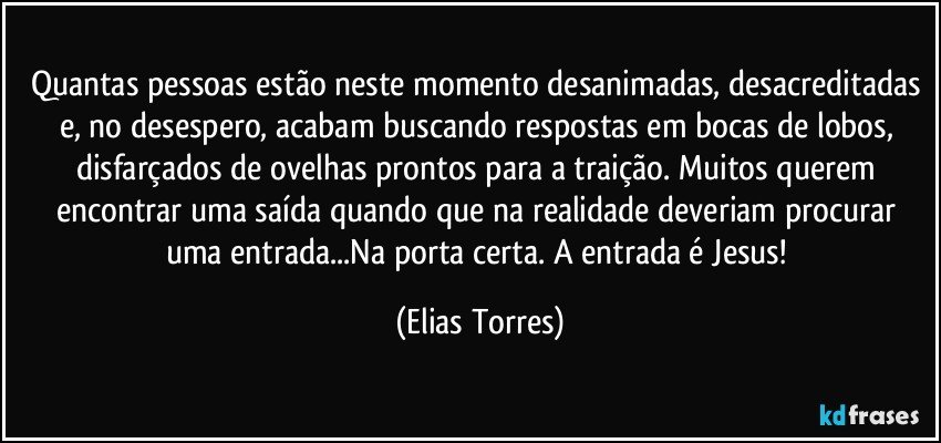 Quantas pessoas estão neste momento desanimadas, desacreditadas e, no desespero, acabam buscando respostas em bocas de lobos, disfarçados de ovelhas prontos para a traição. Muitos querem encontrar uma saída quando que na realidade deveriam procurar uma entrada...Na porta certa. A entrada é Jesus! (Elias Torres)