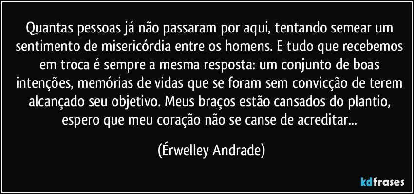 Quantas pessoas já não passaram por aqui, tentando semear um sentimento de misericórdia entre os homens. E tudo que recebemos em troca é sempre a mesma resposta: um conjunto de boas intenções, memórias de vidas que se foram sem convicção de terem alcançado seu objetivo. Meus braços estão cansados do plantio, espero que meu coração não se canse de acreditar... (Érwelley Andrade)