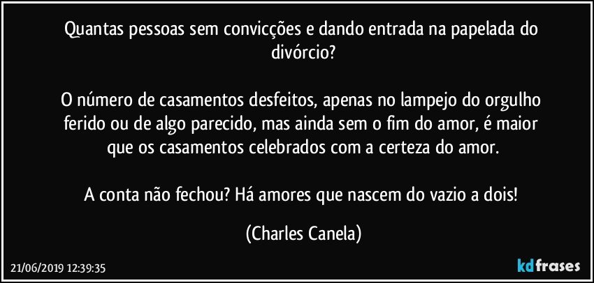 Quantas pessoas sem convicções e dando entrada na papelada do divórcio?

O número de casamentos desfeitos, apenas no lampejo do orgulho ferido ou de algo parecido, mas ainda sem o fim do amor, é maior que os casamentos celebrados com a certeza do amor.

A conta não fechou? Há amores que nascem do vazio a dois! (Charles Canela)