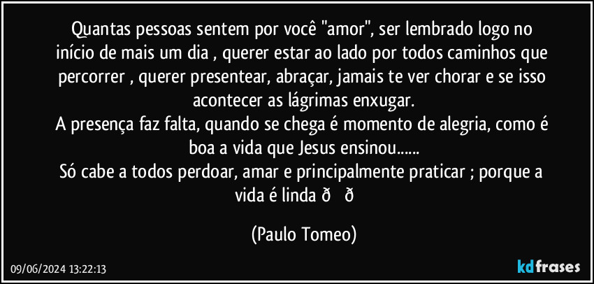 Quantas pessoas sentem por você "amor", ser lembrado logo no início de mais um dia , querer estar ao lado por todos caminhos que percorrer , querer presentear, abraçar, jamais  te ver chorar e se isso acontecer as lágrimas enxugar.
A presença faz falta, quando se chega é momento de alegria, como é boa a vida que Jesus ensinou...
Só cabe a todos perdoar, amar e principalmente praticar ;  porque a vida é linda  (Paulo Tomeo)