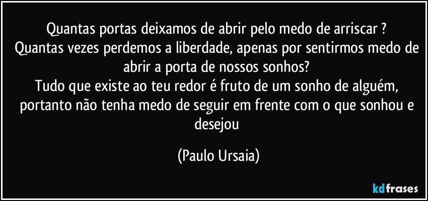 Quantas portas deixamos de abrir pelo medo de arriscar ? 
Quantas vezes perdemos a liberdade, apenas por sentirmos medo de abrir a porta de nossos sonhos? 
Tudo que existe ao teu redor é fruto de um sonho de alguém, portanto não tenha medo de seguir em frente com o que sonhou e desejou (Paulo Ursaia)