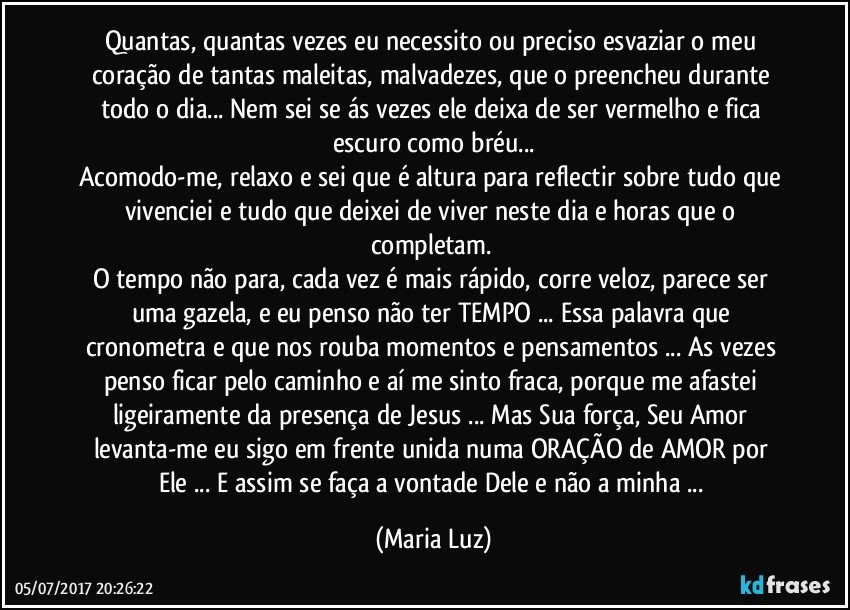 Quantas, quantas vezes eu necessito ou preciso esvaziar o meu coração  de tantas maleitas, malvadezes, que o preencheu durante todo o dia... Nem sei se ás vezes ele deixa de ser vermelho e fica escuro como bréu...
Acomodo-me, relaxo e sei que é altura para reflectir sobre tudo que vivenciei e tudo que deixei de viver neste dia e horas que o completam. 
O tempo não para, cada vez é mais rápido, corre veloz, parece ser uma gazela, e eu penso não ter TEMPO ... Essa palavra que cronometra e que nos rouba momentos e pensamentos ... As vezes penso ficar pelo caminho e aí me sinto fraca, porque me afastei ligeiramente da presença de Jesus ... Mas Sua força, Seu Amor levanta-me eu sigo em frente unida numa ORAÇÃO de AMOR  por Ele ... E assim se faça a vontade Dele e não a minha ... (Maria Luz)