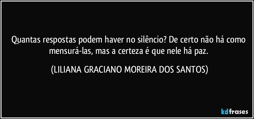 Quantas respostas podem haver no silêncio? De certo não há como mensurá-las, mas a certeza é que nele há paz. (LILIANA GRACIANO MOREIRA DOS SANTOS)