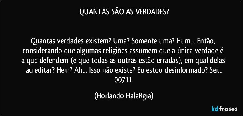 QUANTAS SÃO AS VERDADES?


Quantas verdades existem? Uma? Somente uma? Hum... Então, considerando que algumas religiões assumem que a única verdade é a que defendem (e que todas as outras estão erradas), em qual delas acreditar? Hein? Ah... Isso não existe? Eu estou desinformado? Sei...
00711 (Horlando HaleRgia)