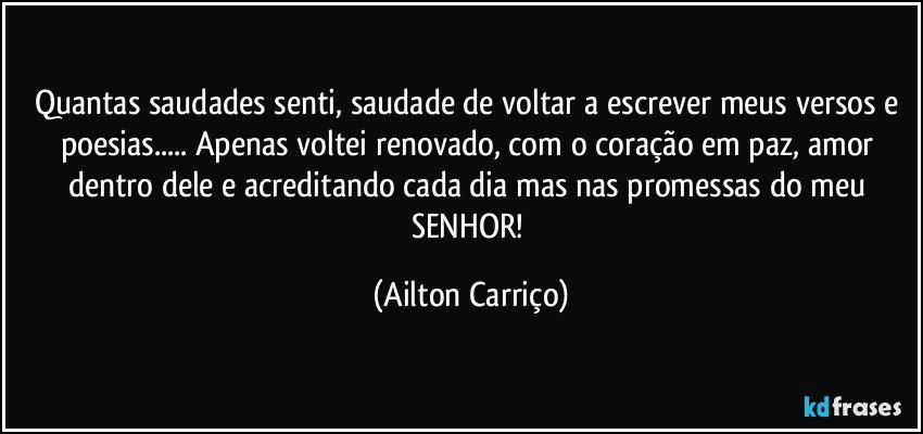 Quantas saudades senti, saudade de voltar a escrever meus versos e poesias... Apenas voltei renovado, com o coração em paz, amor dentro dele e acreditando cada dia mas nas promessas do meu SENHOR! (Ailton Carriço)