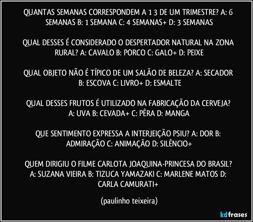 QUANTAS SEMANAS CORRESPONDEM A 1/3 DE UM TRIMESTRE? A: 6 SEMANAS  B: 1 SEMANA  C: 4 SEMANAS+  D: 3 SEMANAS

QUAL DESSES É CONSIDERADO O DESPERTADOR NATURAL NA ZONA RURAL? A: CAVALO  B: PORCO  C: GALO+  D: PEIXE

QUAL OBJETO NÃO É TÍPICO DE UM SALÃO DE BELEZA?  A: SECADOR  B: ESCOVA  C: LIVRO+  D: ESMALTE

QUAL DESSES FRUTOS É UTILIZADO NA FABRICAÇÃO DA CERVEJA? A: UVA  B: CEVADA+  C: PÊRA  D: MANGA

QUE SENTIMENTO EXPRESSA A INTERJEIÇÃO PSIU? A: DOR  B: ADMIRAÇÃO  C: ANIMAÇÃO  D: SILÊNCIO+

QUEM DIRIGIU O FILME CARLOTA JOAQUINA-PRINCESA DO BRASIL? A: SUZANA VIEIRA  B: TIZUCA YAMAZAKI  C: MARLENE MATOS  D: CARLA CAMURATI+ (paulinho teixeira)