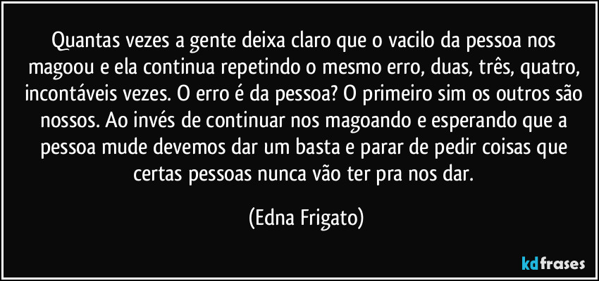 Quantas vezes a gente deixa claro que o vacilo da pessoa nos magoou e ela continua repetindo o mesmo erro, duas, três, quatro, incontáveis vezes. O erro é da pessoa? O primeiro sim os outros são nossos. Ao invés de continuar nos magoando e esperando que a pessoa mude devemos dar um basta e parar de pedir coisas que certas pessoas nunca vão ter pra nos dar. (Edna Frigato)