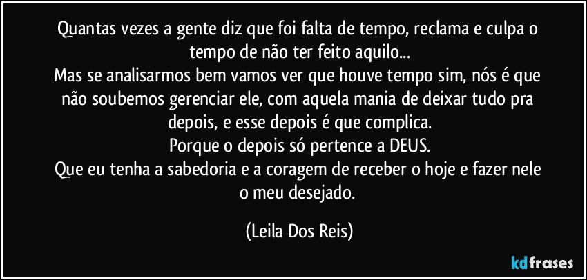 Quantas vezes a gente diz que foi falta de tempo, reclama e culpa o tempo de não ter feito aquilo...
Mas se analisarmos bem vamos ver que houve tempo sim, nós é que não soubemos gerenciar ele, com aquela mania de deixar tudo pra depois, e esse depois é que complica.
Porque o depois só pertence a DEUS.
Que eu tenha a sabedoria e a coragem de receber o hoje e fazer nele o meu desejado. (Leila Dos Reis)