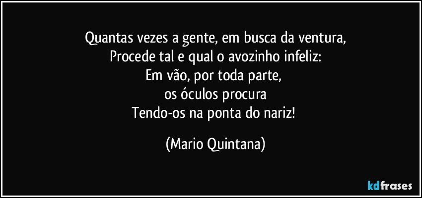 Quantas vezes a gente, em busca da ventura,
Procede tal e qual o avozinho infeliz:
Em vão, por toda parte, 
os óculos procura
Tendo-os na ponta do nariz! (Mario Quintana)