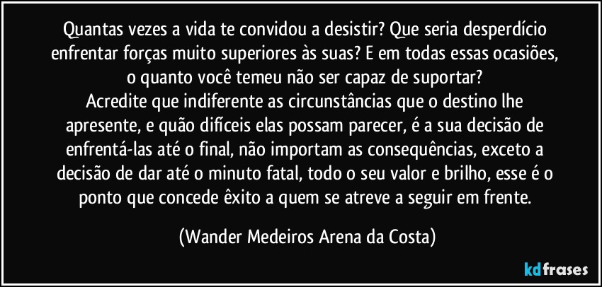 Quantas vezes a vida te convidou a desistir? Que seria desperdício enfrentar forças muito superiores às suas? E em todas essas ocasiões, o quanto você temeu não ser capaz de suportar? 
Acredite que indiferente as circunstâncias que o destino lhe apresente, e quão difíceis elas possam parecer, é a sua decisão de enfrentá-las até o final, não importam as consequências, exceto a decisão de dar até o minuto fatal, todo o seu valor e brilho, esse é o ponto que concede êxito a quem se atreve a seguir em frente. (Wander Medeiros Arena da Costa)