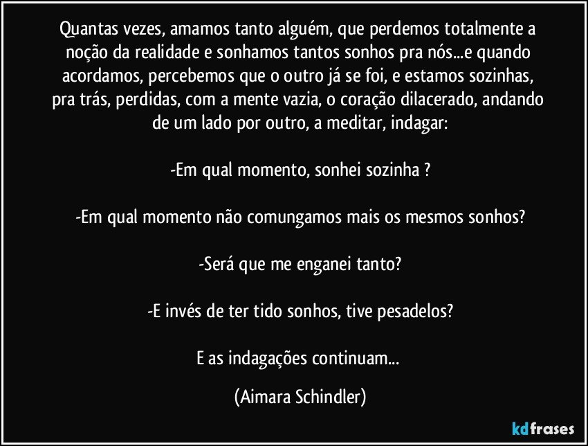 Quantas vezes, amamos tanto alguém, que perdemos totalmente a noção da realidade e sonhamos tantos sonhos pra nós...e quando acordamos, percebemos que o outro já se foi, e estamos sozinhas, pra trás, perdidas, com a mente vazia, o coração dilacerado, andando de um lado por outro, a meditar, indagar:

-Em qual momento, sonhei sozinha ?

-Em qual momento não comungamos mais os mesmos sonhos?

-Será que me enganei tanto?

-E invés de ter tido sonhos, tive pesadelos?

E as indagações continuam... (Aimara Schindler)