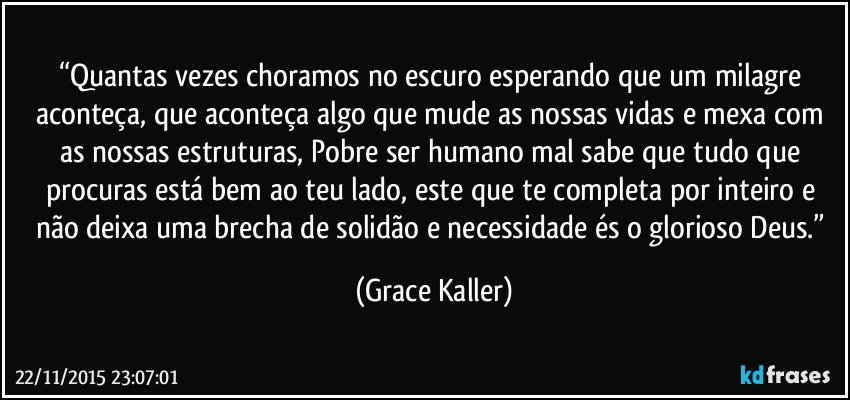“Quantas vezes choramos no escuro esperando que um milagre aconteça, que aconteça algo que mude as nossas vidas e mexa com as nossas estruturas, Pobre ser humano mal sabe que tudo que procuras está bem ao teu lado, este que te completa por inteiro e não deixa uma brecha de solidão e necessidade és o glorioso Deus.” (Grace Kaller)