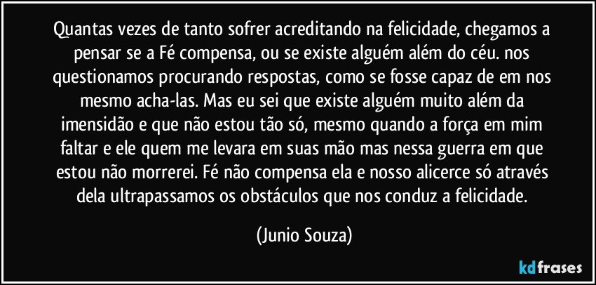 Quantas vezes de tanto sofrer acreditando na felicidade, chegamos a pensar se a Fé compensa, ou se existe alguém além do céu. nos questionamos procurando respostas, como se fosse capaz de em nos mesmo acha-las. Mas eu sei que existe alguém muito além da imensidão e que não estou tão só, mesmo quando a força em mim faltar e ele quem me levara em suas mão mas nessa guerra em que estou não morrerei. Fé não compensa ela e nosso alicerce só através dela ultrapassamos os obstáculos que nos conduz a felicidade. (Junio Souza)