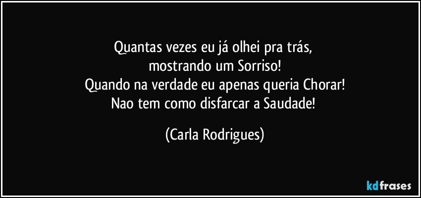 Quantas vezes eu já olhei pra trás, 
mostrando um Sorriso!
Quando na verdade eu apenas queria Chorar!
Nao tem como disfarcar a Saudade! (Carla Rodrigues)