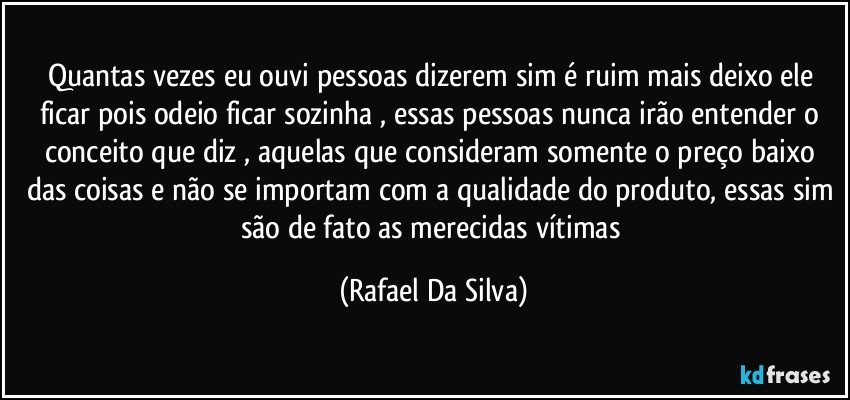 Quantas vezes eu ouvi pessoas dizerem sim é ruim mais deixo ele ficar pois odeio ficar sozinha , essas pessoas nunca irão entender o conceito que diz , aquelas que consideram somente o preço baixo das coisas e não se importam com a qualidade do produto, essas sim são de fato as merecidas vítimas (Rafael Da Silva)