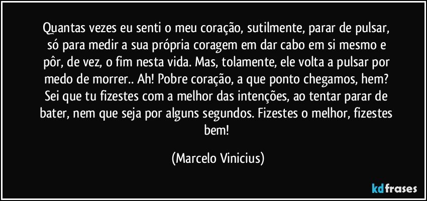 Quantas vezes eu senti o meu coração, sutilmente, parar de pulsar, só para medir a sua própria coragem em dar cabo em si mesmo e pôr, de vez, o fim nesta vida. Mas, tolamente, ele volta a pulsar por medo de morrer.. Ah! Pobre coração, a que ponto chegamos, hem? Sei que tu fizestes com a melhor das intenções, ao tentar parar de bater, nem que seja por alguns segundos. Fizestes o melhor, fizestes bem! (Marcelo Vinicius)